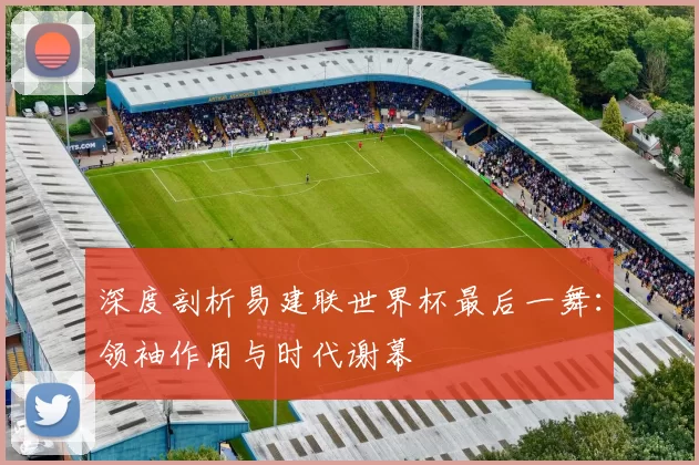深度剖析易建联世界杯最后一舞:领袖作用与时代谢幕