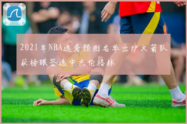 2021年NBA选秀预测名单出炉火箭队获榜眼签选中杰伦格林