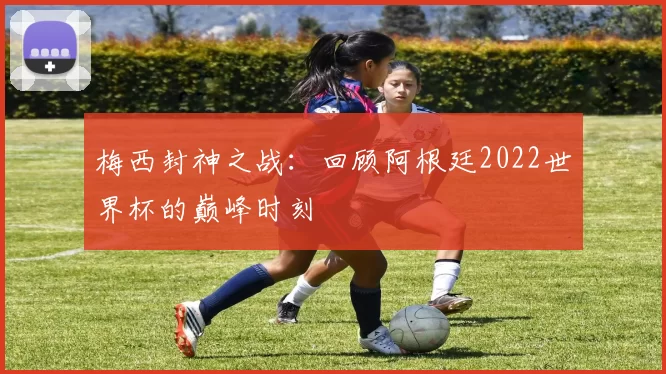 梅西封神之战：回顾阿根廷2022世界杯的巅峰时刻
