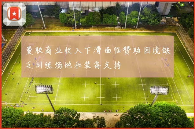 曼联商业收入下滑面临赞助困境缺乏训练场地和装备支持