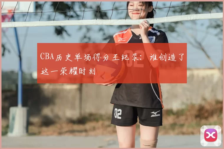 CBA历史单场得分王纪录：谁创造了这一荣耀时刻
