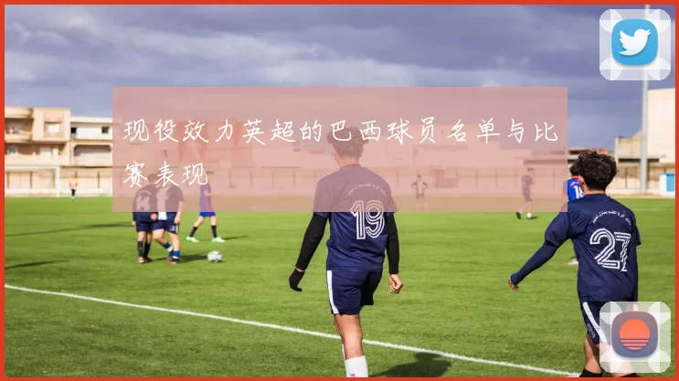 现役效力英超的巴西球员名单与比赛表现