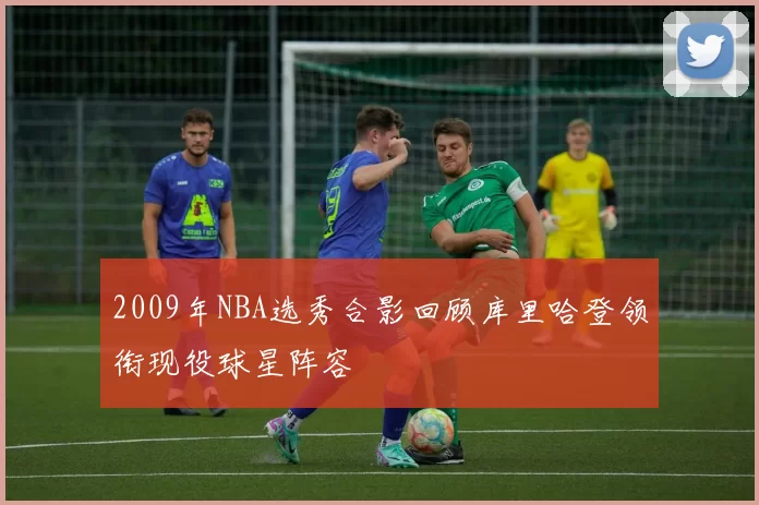 2009年NBA选秀合影回顾库里哈登领衔现役球星阵容