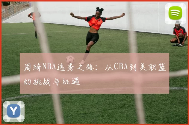 周琦NBA选秀之路：从CBA到美职篮的挑战与机遇