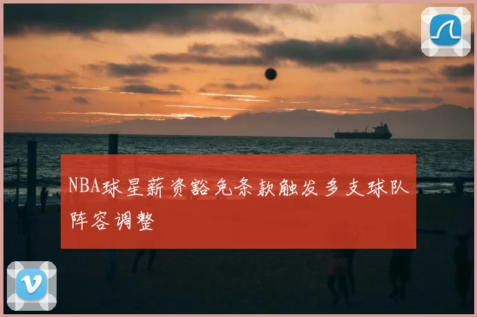 NBA球星薪资豁免条款触发多支球队阵容调整
