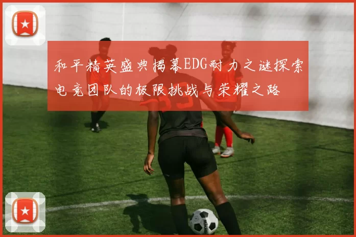 和平精英盛典揭幕EDG耐力之谜探索电竞团队的极限挑战与荣耀之路