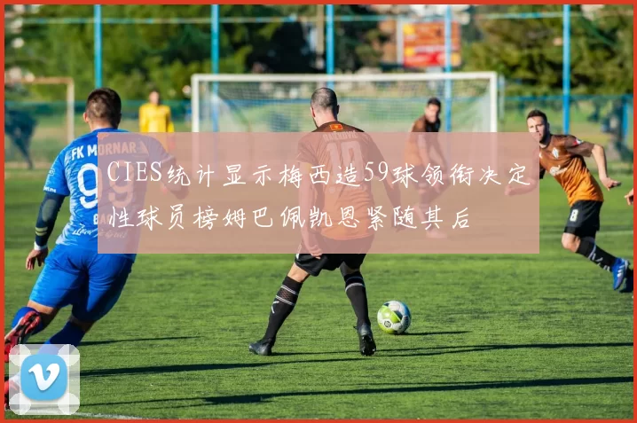 CIES统计显示梅西造59球领衔决定性球员榜姆巴佩凯恩紧随其后