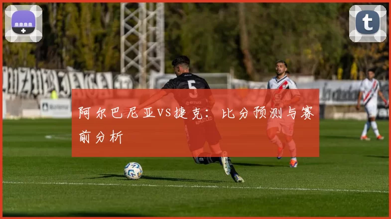 阿尔巴尼亚vs捷克：比分预测与赛前分析