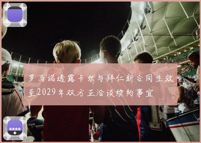 罗马诺透露卡尔与拜仁新合同生效至2029年双方正洽谈续约事宜