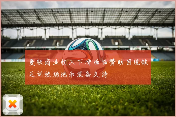 曼联商业收入下滑面临赞助困境缺乏训练场地和装备支持