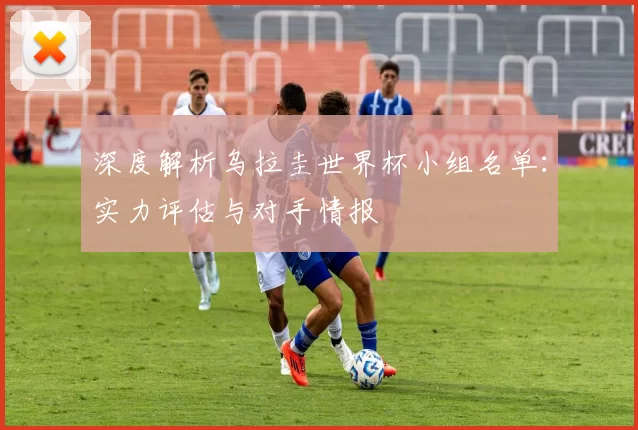 深度解析乌拉圭世界杯小组名单：实力评估与对手情报