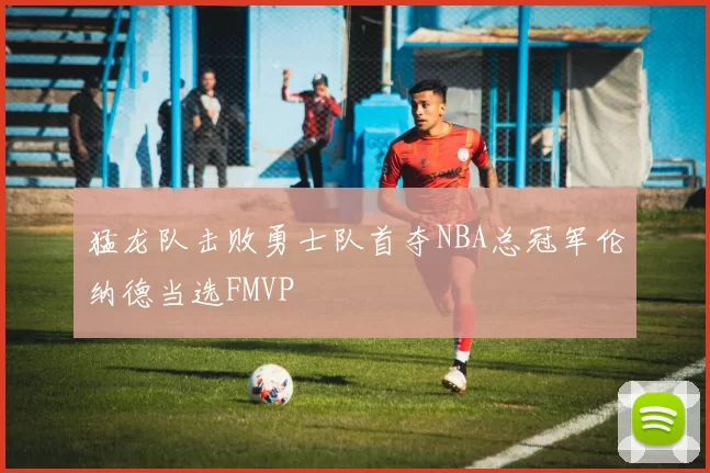 猛龙队击败勇士队首夺NBA总冠军伦纳德当选FMVP