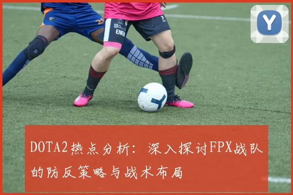 DOTA2热点分析：深入探讨FPX战队的防反策略与战术布局
