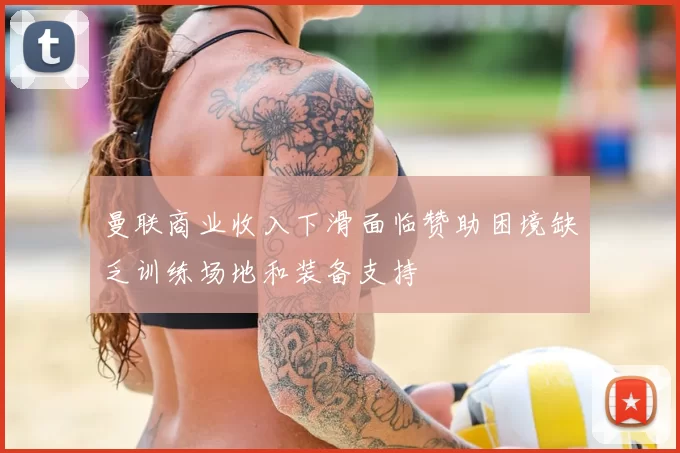 曼联商业收入下滑面临赞助困境缺乏训练场地和装备支持