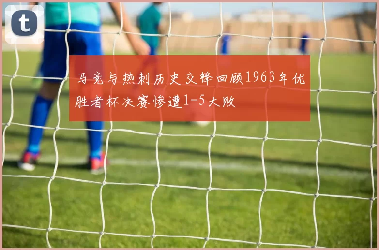 马竞与热刺历史交锋回顾1963年优胜者杯决赛惨遭1-5大败