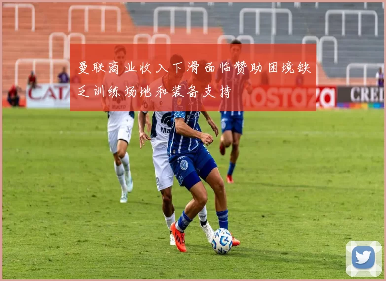 曼联商业收入下滑面临赞助困境缺乏训练场地和装备支持