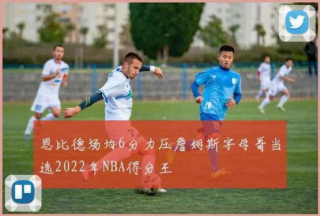 恩比德场均6分力压詹姆斯字母哥当选2022年NBA得分王