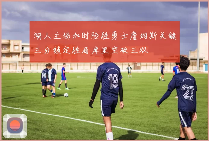 湖人主场加时险胜勇士詹姆斯关键三分锁定胜局库里空砍三双