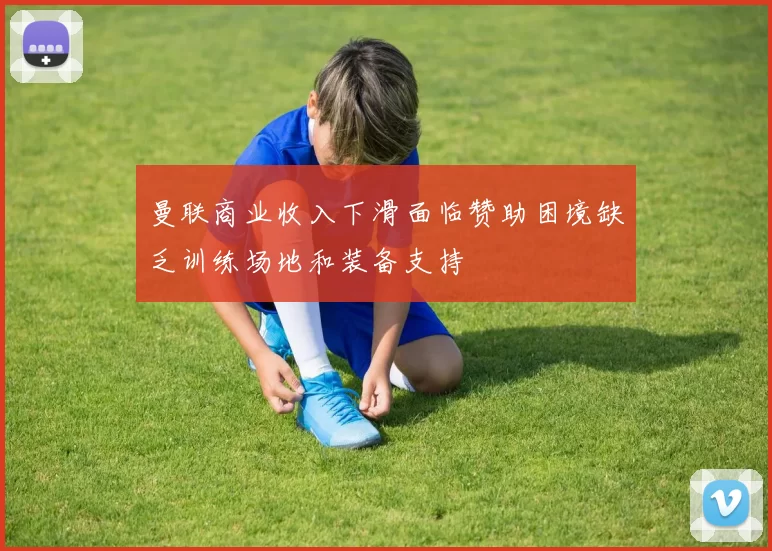 曼联商业收入下滑面临赞助困境缺乏训练场地和装备支持