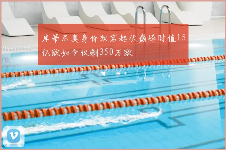 库蒂尼奥身价跌宕起伏巅峰时值15亿欧如今仅剩350万欧
