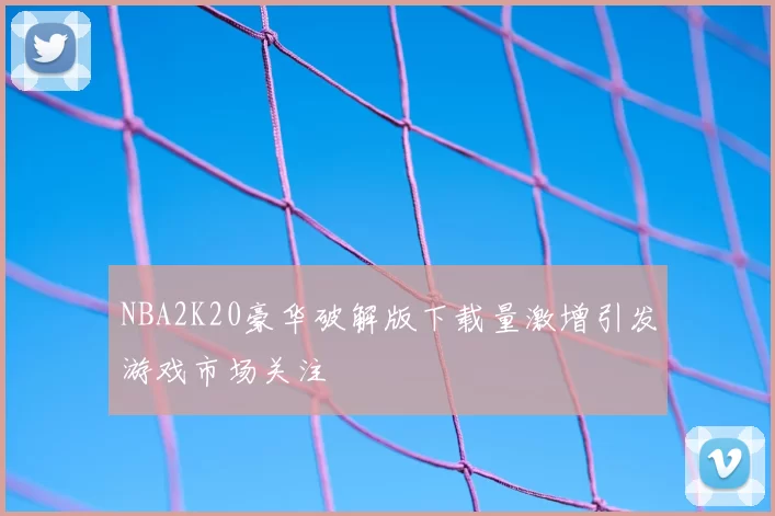 NBA2K20豪华破解版下载量激增引发游戏市场关注