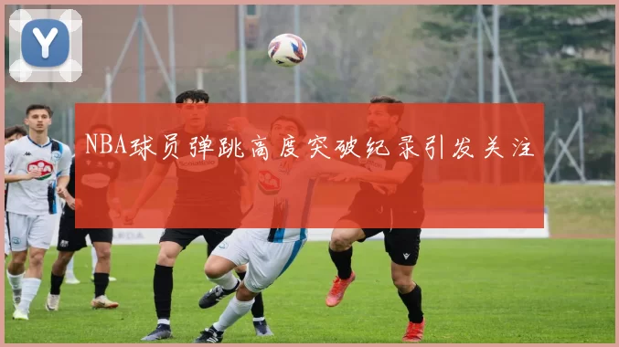NBA球员弹跳高度突破纪录引发关注