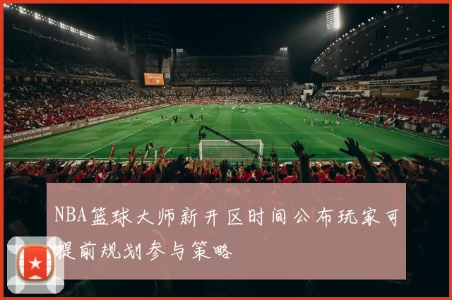 NBA篮球大师新开区时间公布玩家可提前规划参与策略