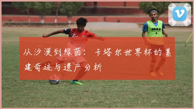 从沙漠到绿茵：卡塔尔世界杯的基建奇迹与遗产分析