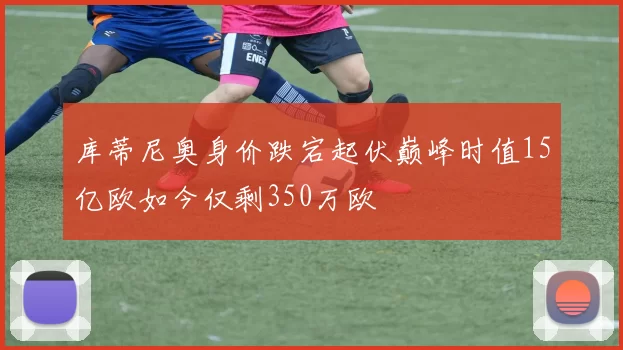 库蒂尼奥身价跌宕起伏巅峰时值15亿欧如今仅剩350万欧