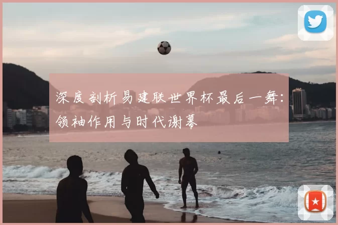 深度剖析易建联世界杯最后一舞:领袖作用与时代谢幕