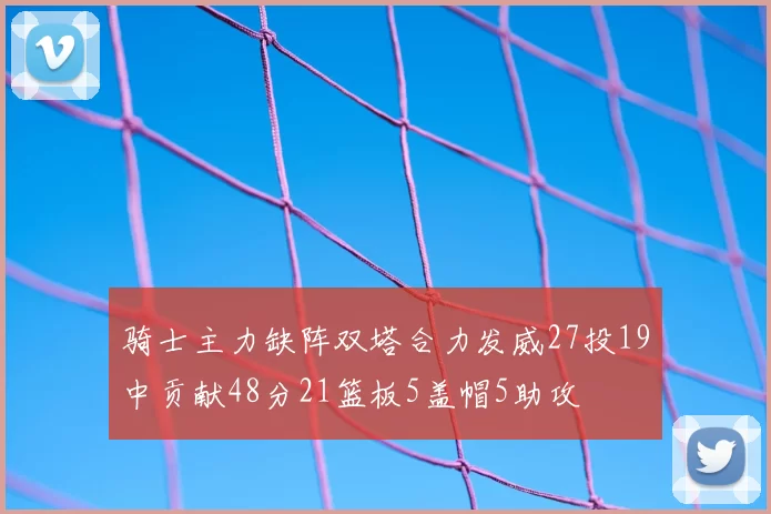 骑士主力缺阵双塔合力发威27投19中贡献48分21篮板5盖帽5助攻