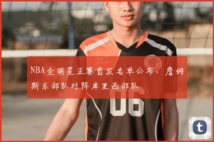 NBA全明星正赛首发名单公布，詹姆斯东部队对阵库里西部队
