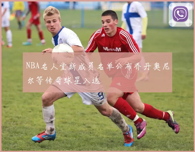 NBA名人堂新成员名单公布乔丹奥尼尔等传奇球星入选