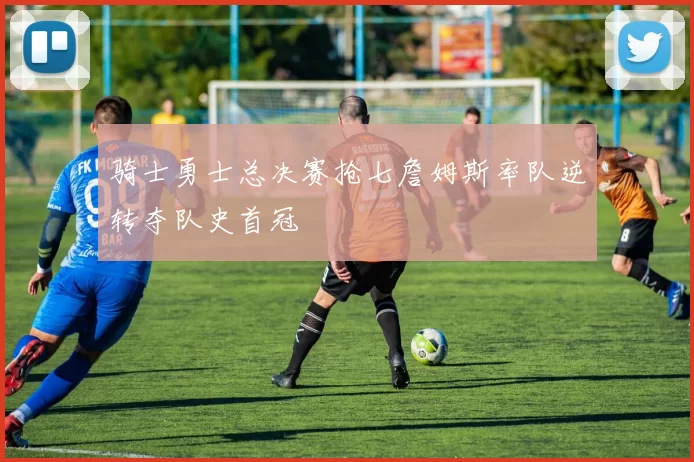 骑士勇士总决赛抢七詹姆斯率队逆转夺队史首冠