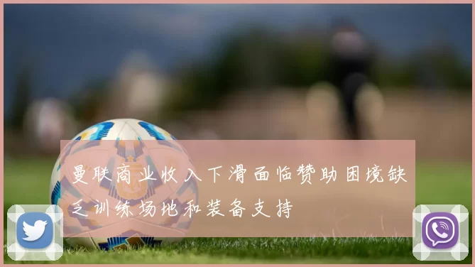 曼联商业收入下滑面临赞助困境缺乏训练场地和装备支持