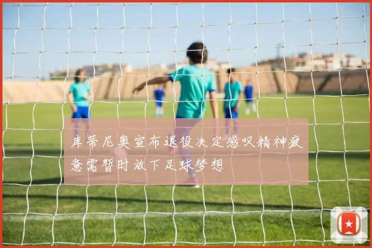 库蒂尼奥宣布退役决定感叹精神疲惫需暂时放下足球梦想