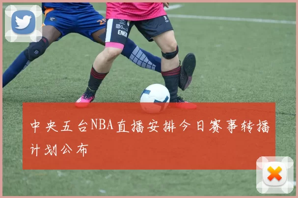 中央五台NBA直播安排今日赛事转播计划公布