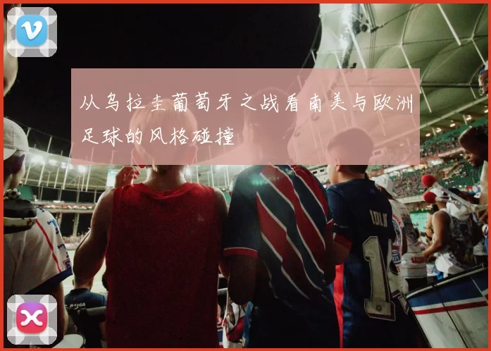 从乌拉圭葡萄牙之战看南美与欧洲足球的风格碰撞