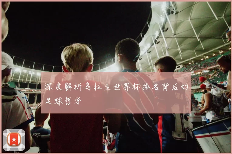 深度解析乌拉圭世界杯排名背后的足球哲学