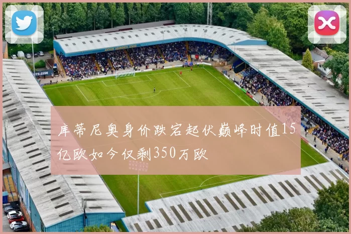 库蒂尼奥身价跌宕起伏巅峰时值15亿欧如今仅剩350万欧