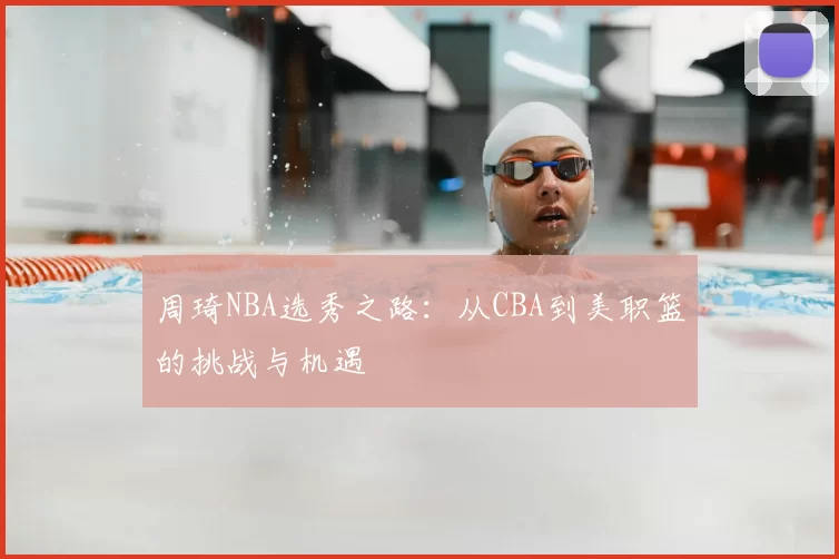 周琦NBA选秀之路：从CBA到美职篮的挑战与机遇