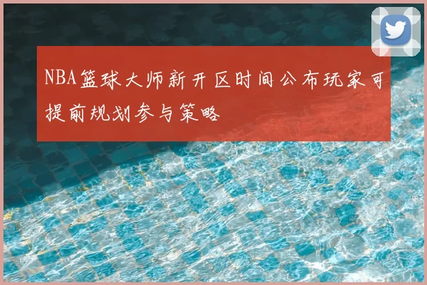 NBA篮球大师新开区时间公布玩家可提前规划参与策略