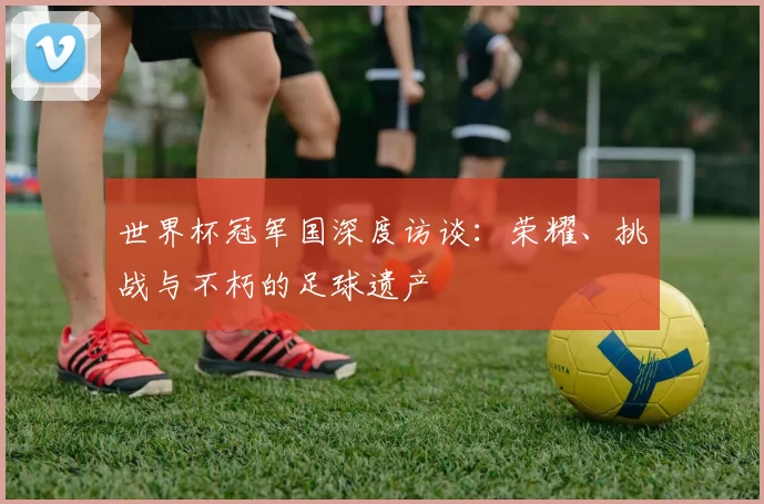 世界杯冠军国深度访谈:荣耀、挑战与不朽的足球遗产