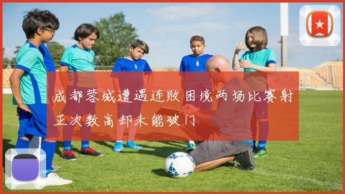 成都蓉城遭遇连败困境两场比赛射正次数高却未能破门
