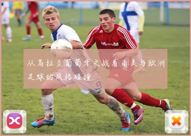 从乌拉圭葡萄牙之战看南美与欧洲足球的风格碰撞