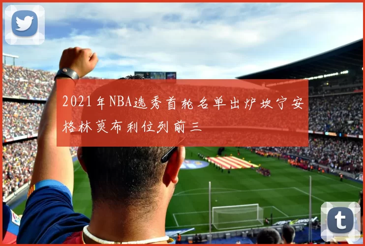 2021年NBA选秀首轮名单出炉坎宁安格林莫布利位列前三
