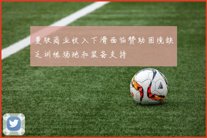 曼联商业收入下滑面临赞助困境缺乏训练场地和装备支持