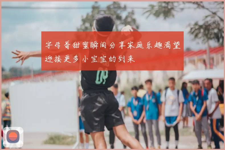 字母哥甜蜜瞬间分享家庭乐趣渴望迎接更多小宝宝的到来