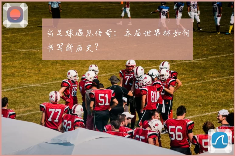 当足球遇见传奇：本届世界杯如何书写新历史？