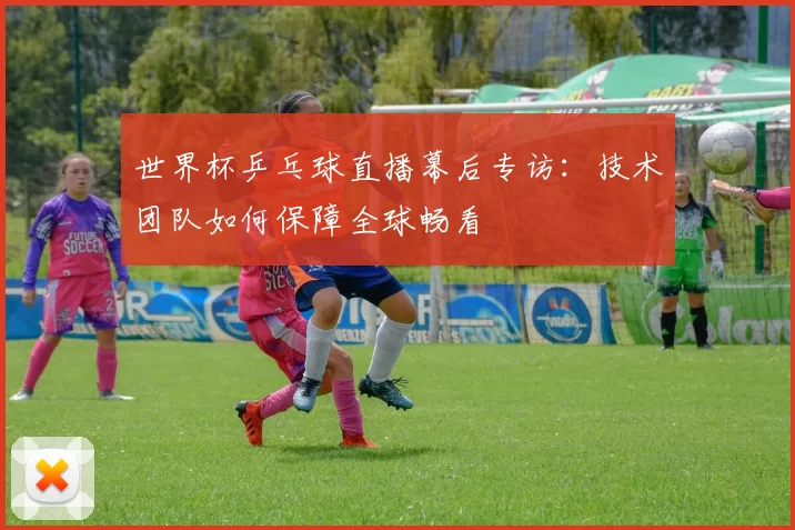 世界杯乒乓球直播幕后专访：技术团队如何保障全球畅看